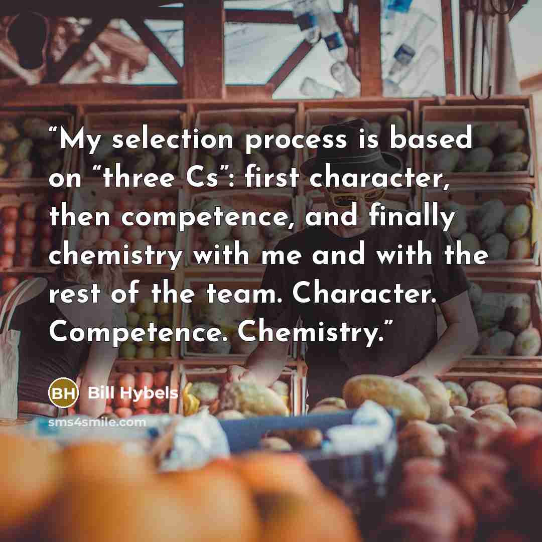 “My selection process is based on “three Cs”: first character, then competence, and finally chemistry with me and with the rest of the team. Character. Competence. Chemistry.” quote by Bill Hybels