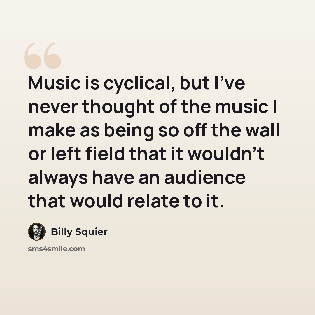 “Music is cyclical, but I've never thought of the music I make as being so off the wall or left field that it wouldn't always have an audience that would relate to it.” quote by Billy Squier