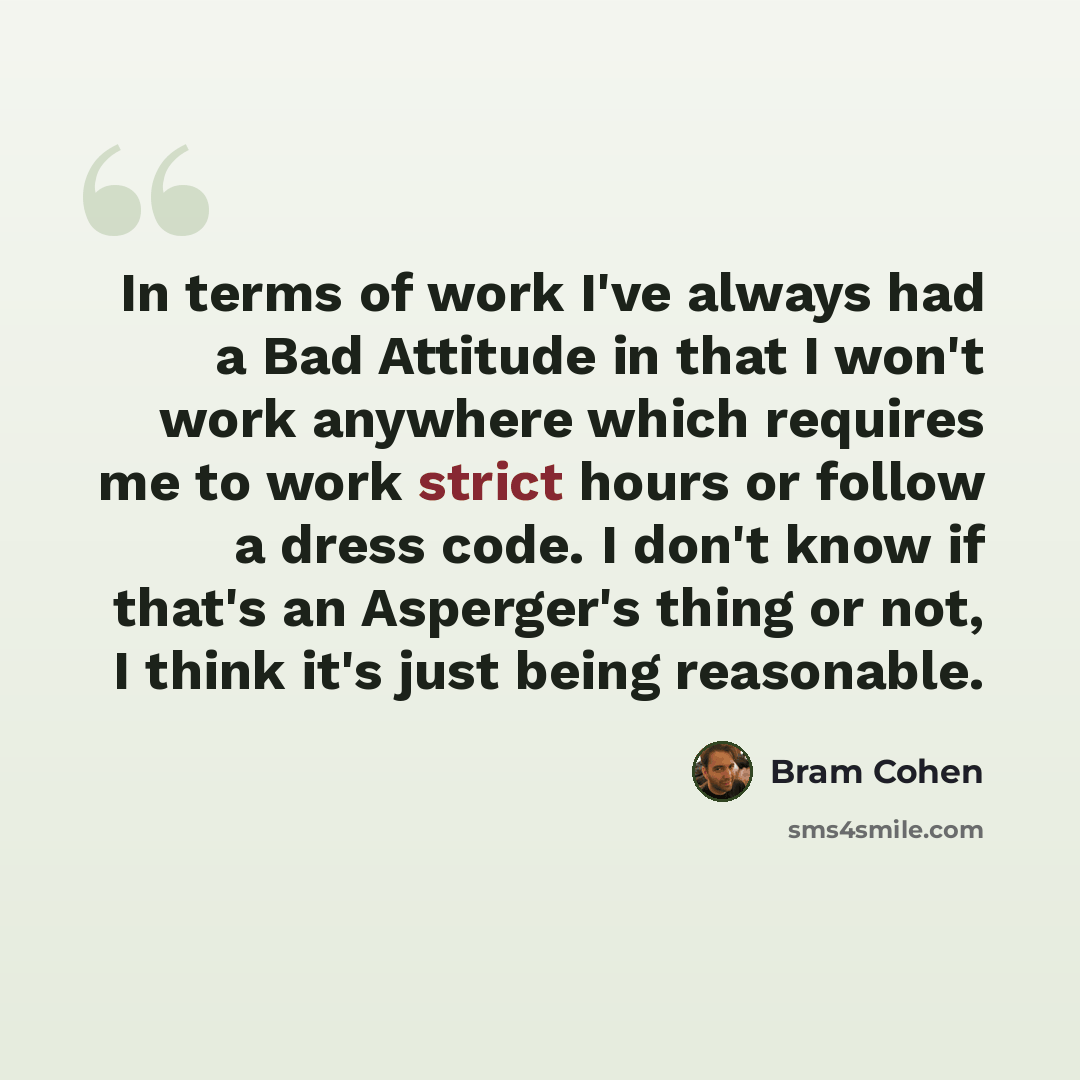 “In terms of work I've always had a Bad Attitude in that I won't work anywhere which requires me to work strict hours or follow a dress code. I don't know if that's an Asperger's thing or not, I think it's just being reasonable.” quote by Bram Cohen