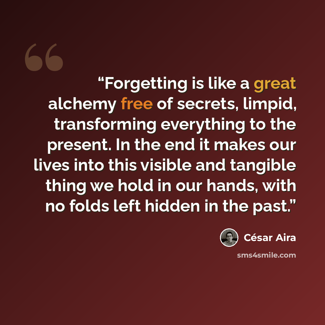 “Forgetting is like a great alchemy free of secrets, limpid, transforming everything to the present. In the end it makes our lives into this visible and tangible thing we hold in our hands, with no folds left hidden in the past.” quote by César Aira