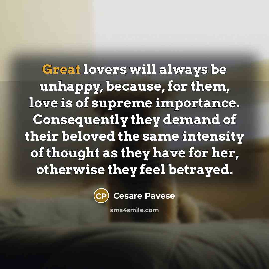 “Great lovers will always be unhappy, because, for them, love is of supreme importance. Consequently they demand of their beloved the same intensity of thought as they have for her, otherwise they feel betrayed.” quote by Cesare Pavese