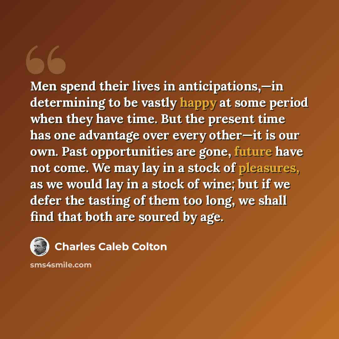 “Men spend their lives in anticipations,—in determining to be vastly happy at some period when they have time. But the present time has one advantage over every other—it is our own. Past opportunities are gone, future have not come. We may lay in a stock of pleasures, as we would lay in a stock of…” quote by Charles Caleb Colton
