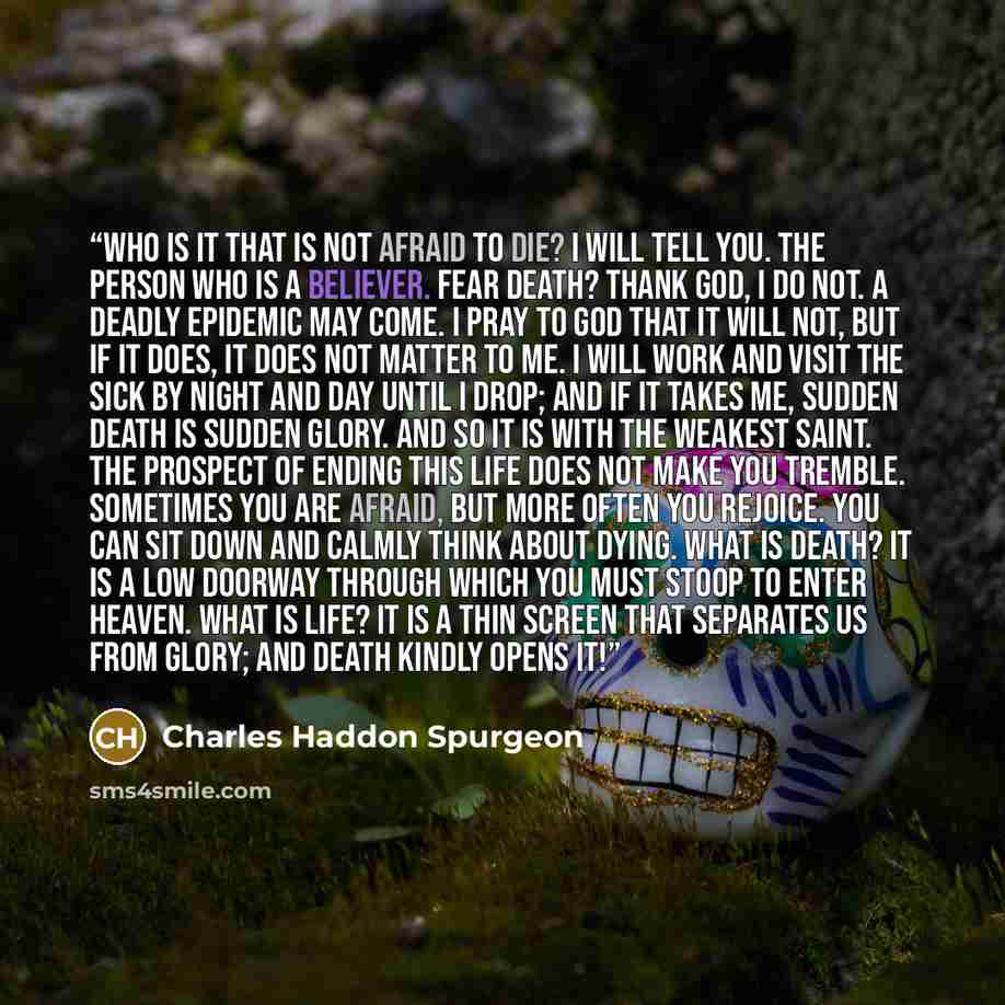 “Who is it that is not afraid to die? I will tell you. The person who is a believer. Fear death? Thank God, I do not. A deadly epidemic may come. I pray to God that it will not, but if it does, it does not matter to me. I will work and visit the sick by night and day until I drop; and if it takes…” quote by Charles Haddon Spurgeon