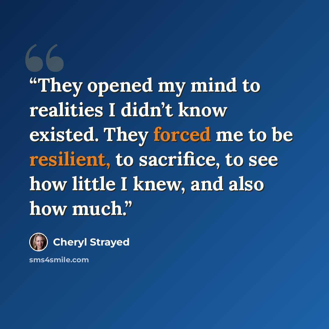 “They opened my mind to realities I didn’t know existed. They forced me to be resilient, to sacrifice, to see how little I knew, and also how much.” quote by Cheryl Strayed