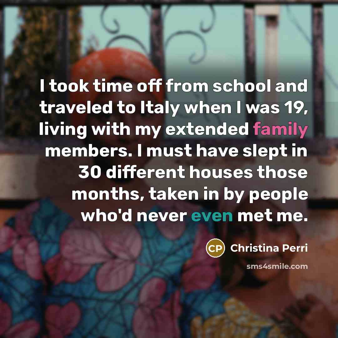 “I took time off from school and traveled to Italy when I was 19, living with my extended family members. I must have slept in 30 different houses those months, taken in by people who'd never even met me.” quote by Christina Perri