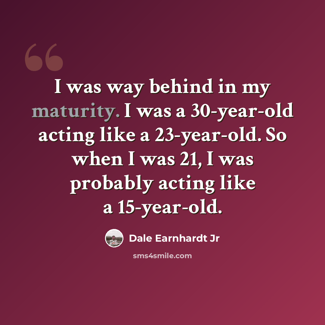 “I was way behind in my maturity. I was a 30-year-old acting like a 23-year-old. So when I was 21, I was probably acting like a 15-year-old.” quote by Dale Earnhardt Jr
