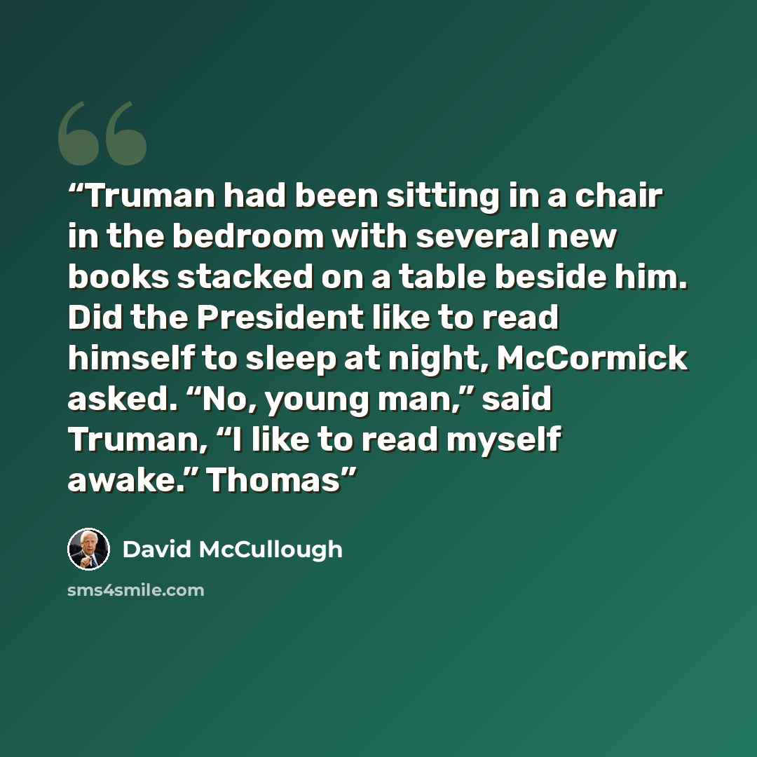 “Truman had been sitting in a chair in the bedroom with several new books stacked on a table beside him. Did the President like to read himself to sleep at night, McCormick asked. “No, young man,” said Truman, “I like to read myself awake.” Thomas” quote by David McCullough