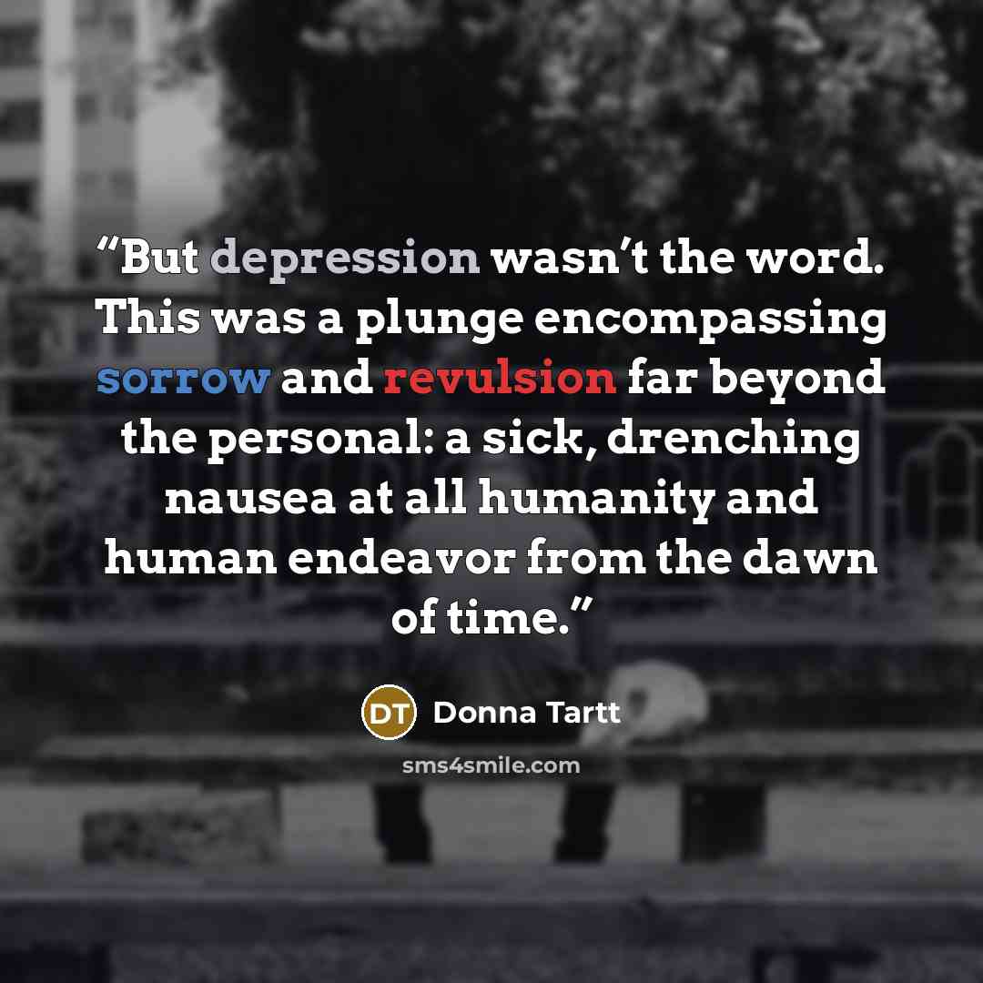 “But depression wasn’t the word. This was a plunge encompassing sorrow and revulsion far beyond the personal: a sick, drenching nausea at all humanity and human endeavor from the dawn of time.” quote by Donna Tartt