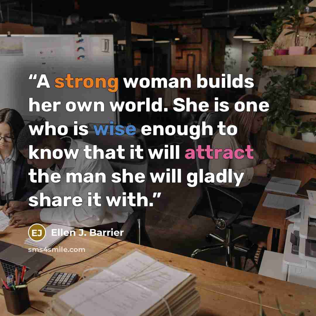 “A strong woman builds her own world. She is one who is wise enough to know that it will attract the man she will gladly share it with.” quote by Ellen J. Barrier