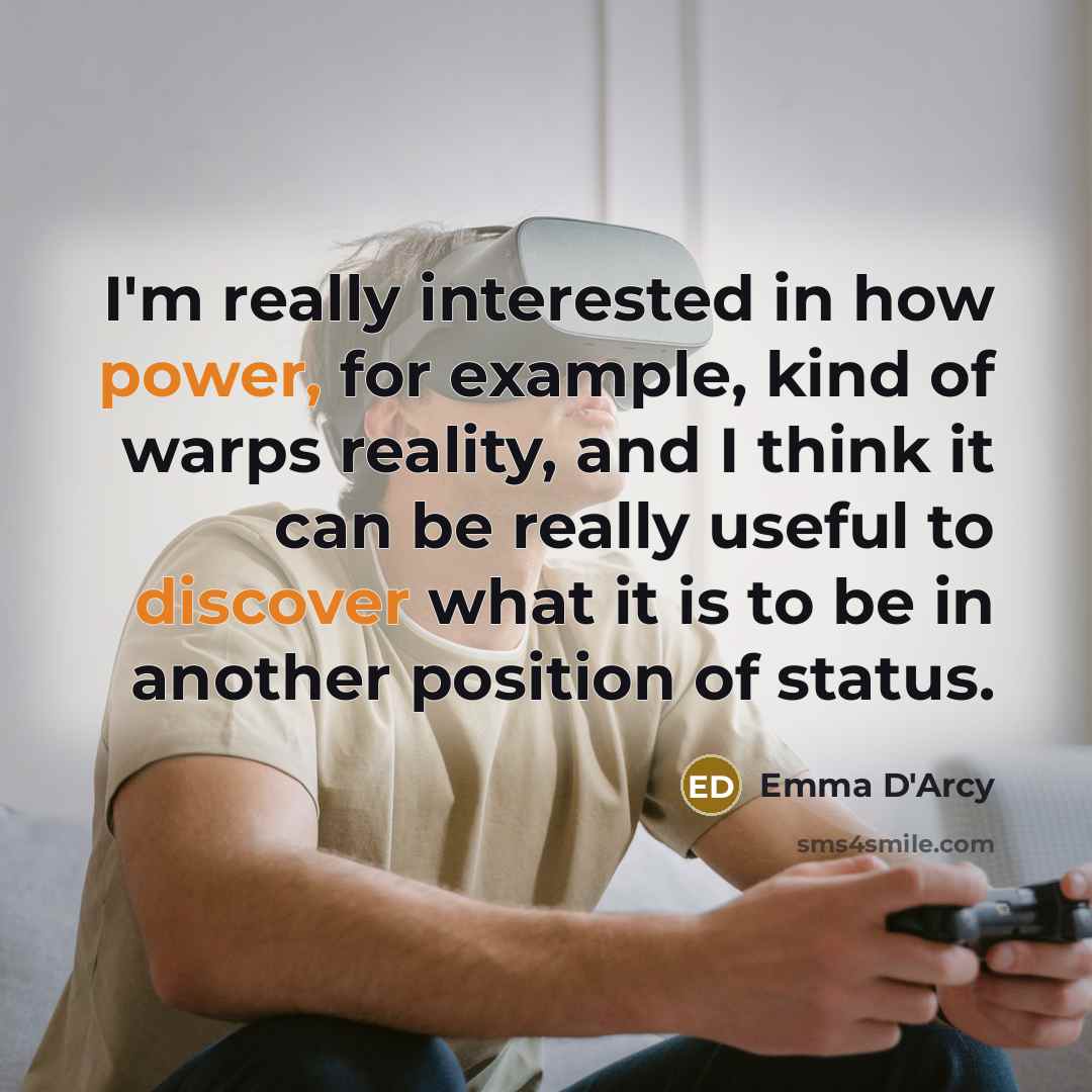 “I'm really interested in how power, for example, kind of warps reality, and I think it can be really useful to discover what it is to be in another position of status.” quote by Emma D'Arcy