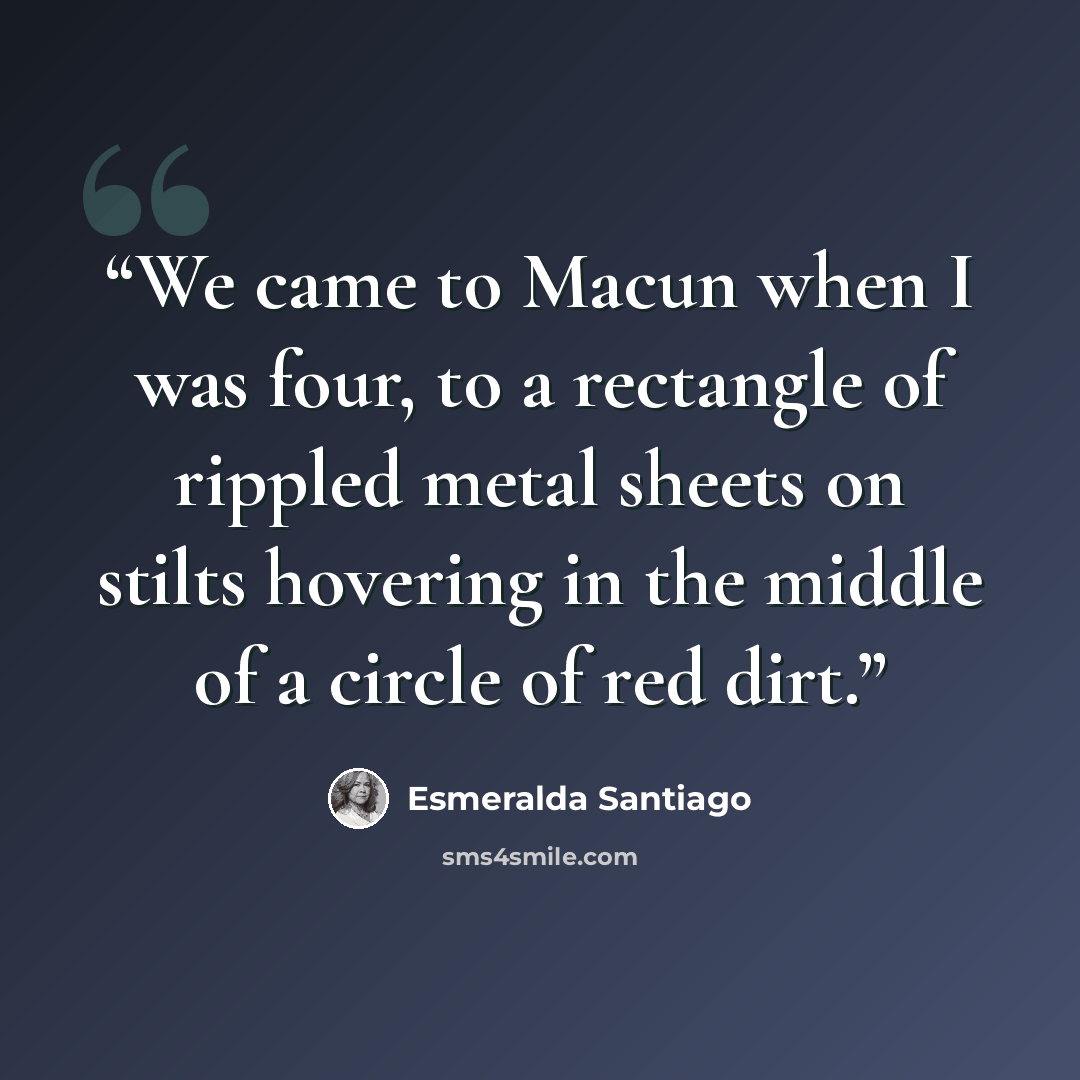 “We came to Macun when I was four, to a rectangle of rippled metal sheets on stilts hovering in the middle of a circle of red dirt.” quote by Esmeralda Santiago