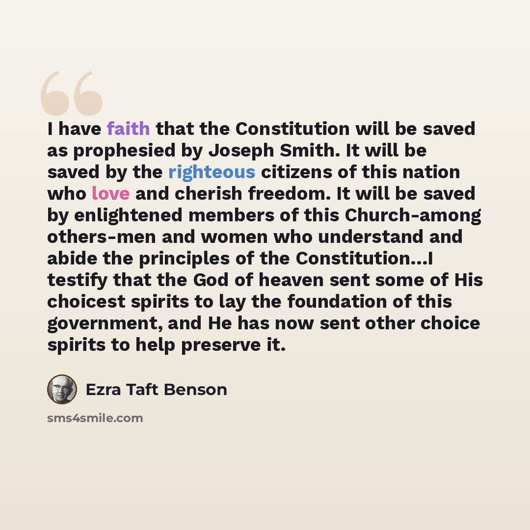 “I have faith that the Constitution will be saved as prophesied by Joseph Smith. It will be saved by the righteous citizens of this nation who love and cherish freedom. It will be saved by enlightened members of this Church-among others-men and women who understand and abide the principles of the…” quote by Ezra Taft Benson
