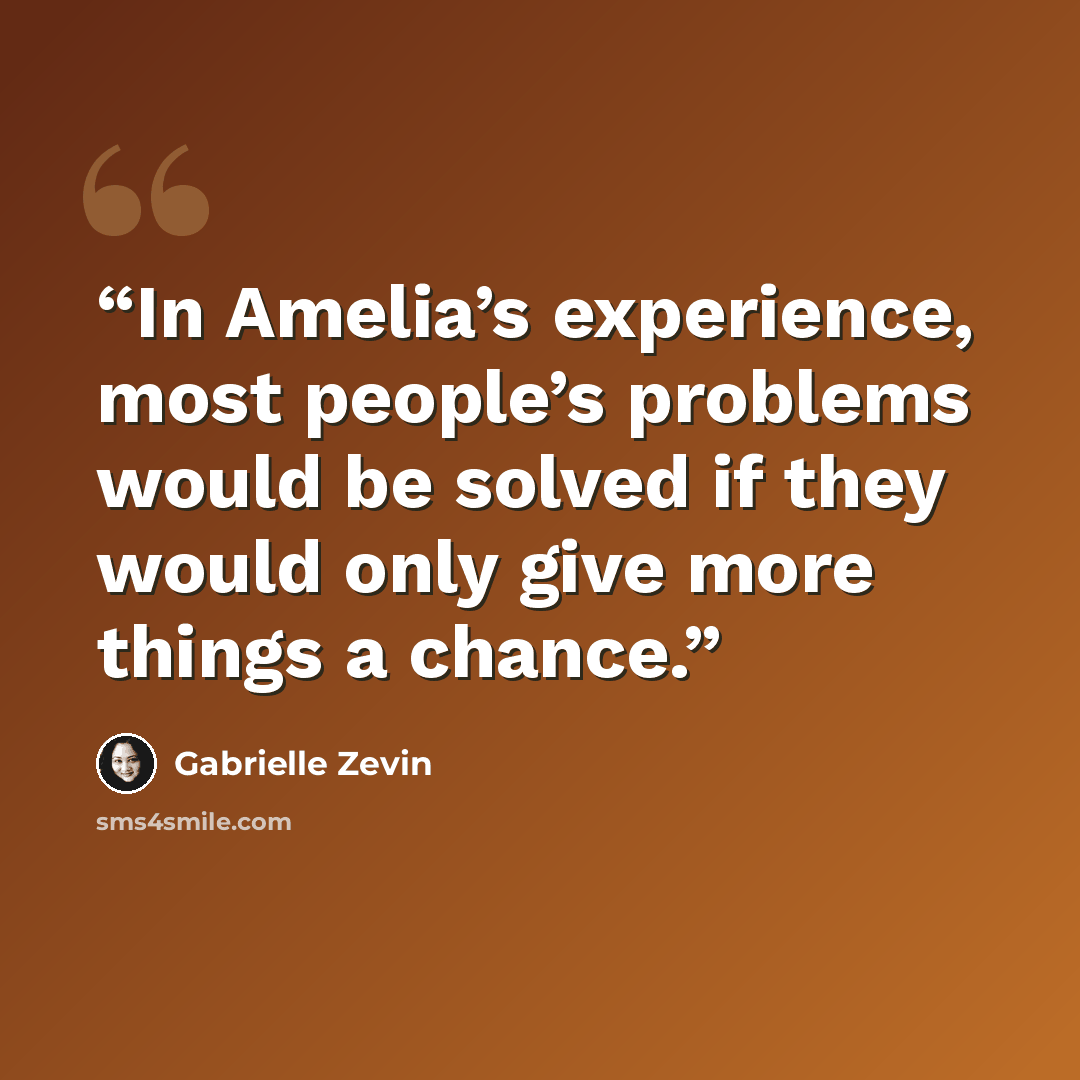 “In Amelia’s experience, most people’s problems would be solved if they would only give more things a chance.” quote by Gabrielle Zevin