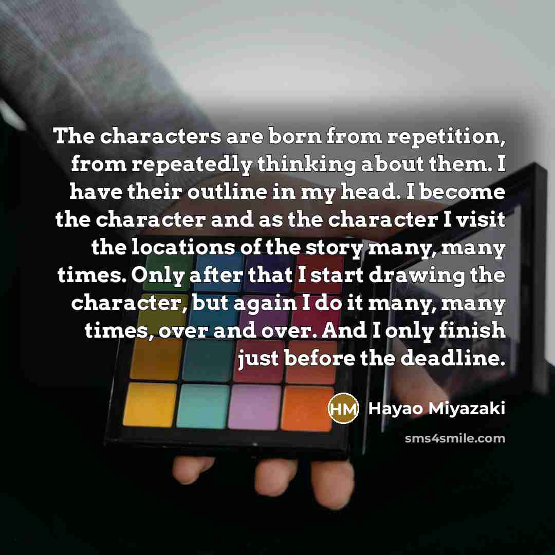 “The characters are born from repetition, from repeatedly thinking about them. I have their outline in my head. I become the character and as the character I visit the locations of the story many, many times. Only after that I start drawing the character, but again I do it many, many times, over…” quote by Hayao Miyazaki