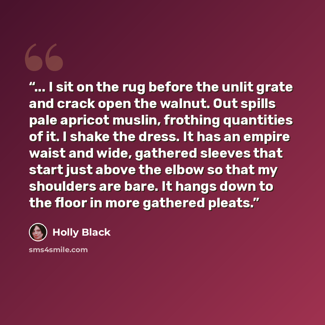 “... I sit on the rug before the unlit grate and crack open the walnut. Out spills pale apricot muslin, frothing quantities of it. I shake the dress. It has an empire waist and wide, gathered sleeves that start just above the elbow so that my shoulders are bare. It hangs down to the floor in more…” quote by Holly Black