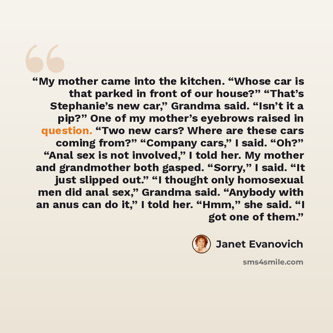 “My mother came into the kitchen. “Whose car is that parked in front of our house?” “That’s Stephanie’s new car,” Grandma said. “Isn’t it a pip?” One of my mother’s eyebrows raised in question. “Two new cars? Where are these cars coming from?” “Company cars,” I said. “Oh?” “Anal sex is not…” quote by Janet Evanovich