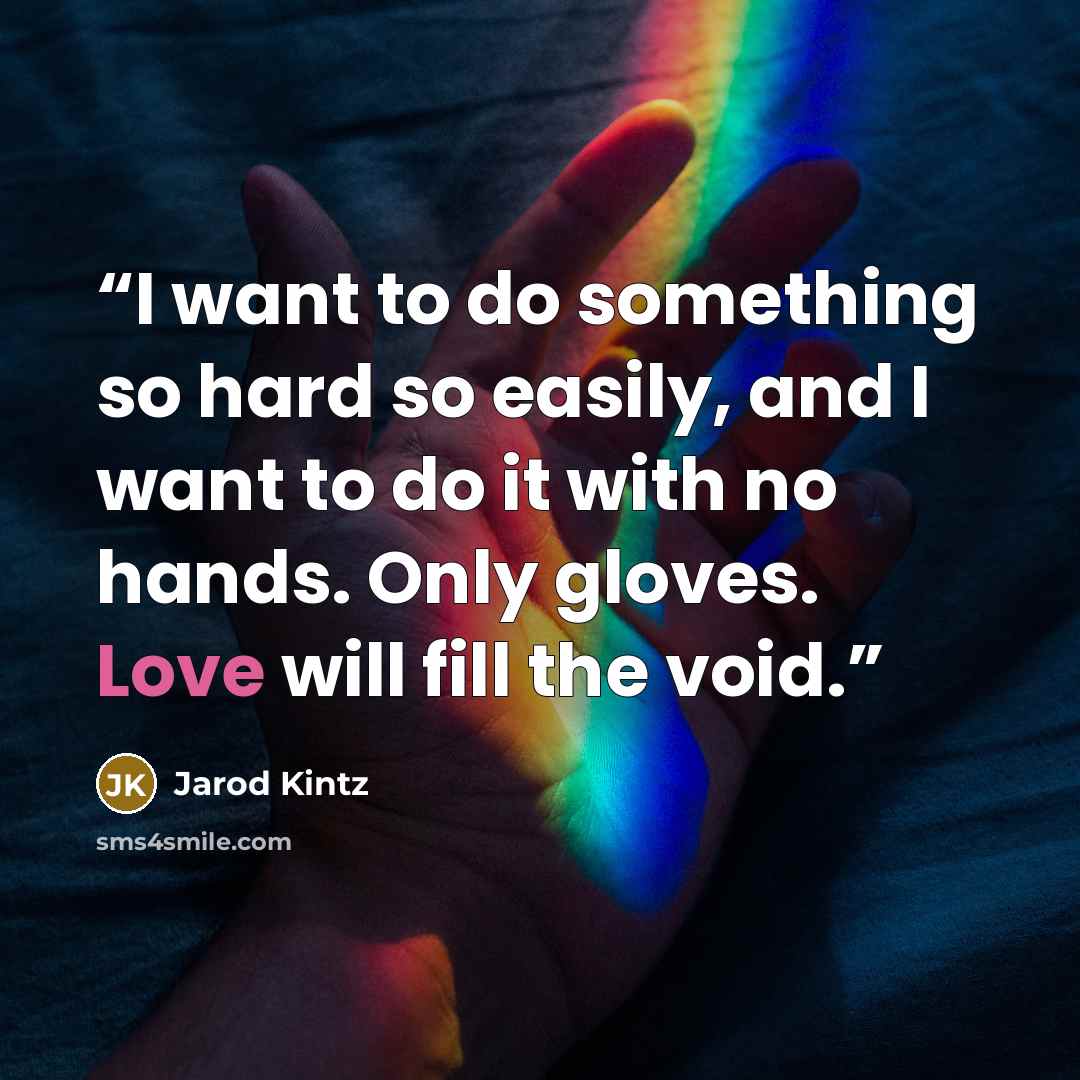 “I want to do something so hard so easily, and I want to do it with no hands. Only gloves. Love will fill the void.” quote by Jarod Kintz