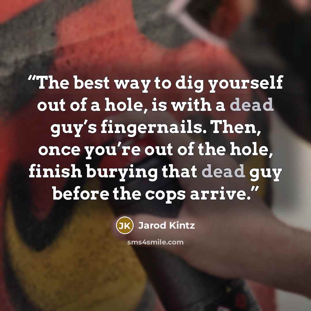 “The best way to dig yourself out of a hole, is with a dead guy’s fingernails. Then, once you’re out of the hole, finish burying that dead guy before the cops arrive.” quote by Jarod Kintz