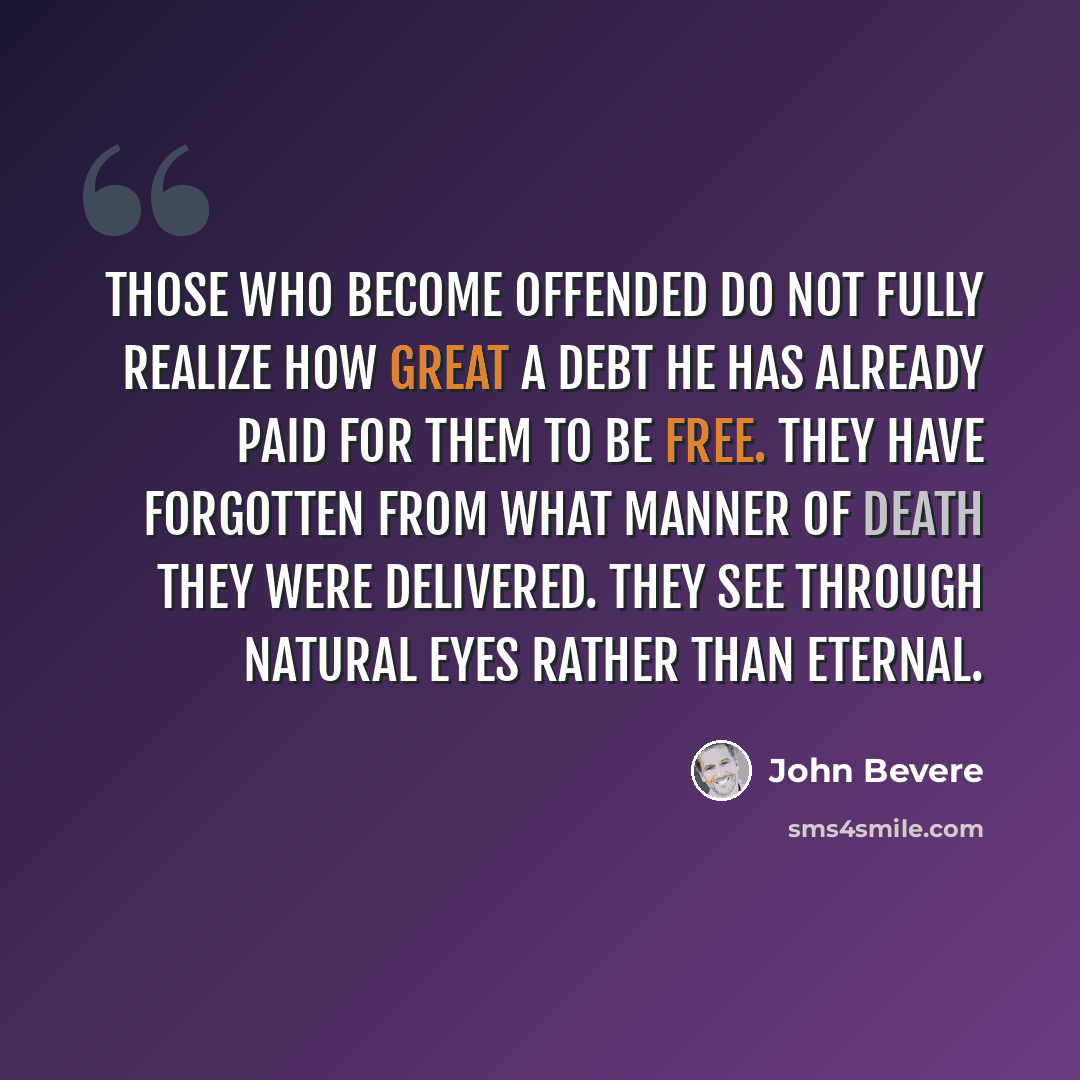 “Those who become offended do not fully realize how great a debt He has already paid for them to be free. They have forgotten from what manner of death they were delivered. They see through natural eyes rather than eternal.” quote by John Bevere
