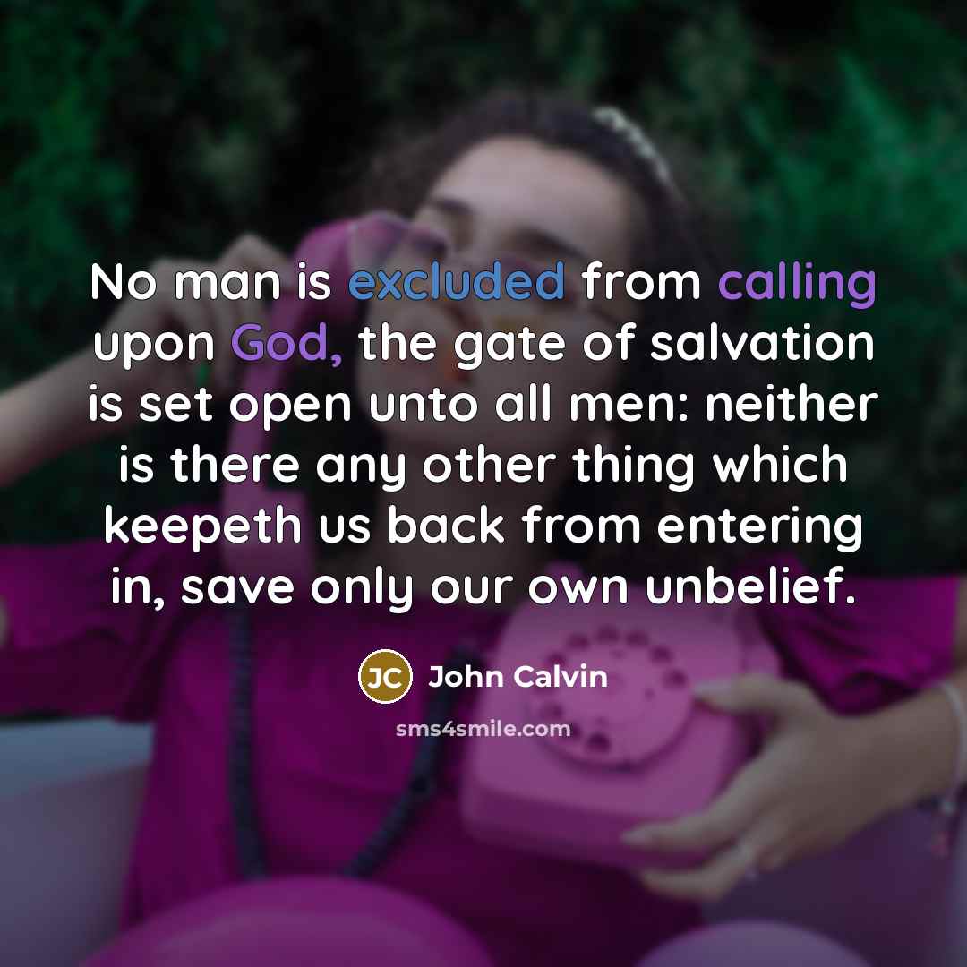 “No man is excluded from calling upon God, the gate of salvation is set open unto all men: neither is there any other thing which keepeth us back from entering in, save only our own unbelief.” quote by John Calvin