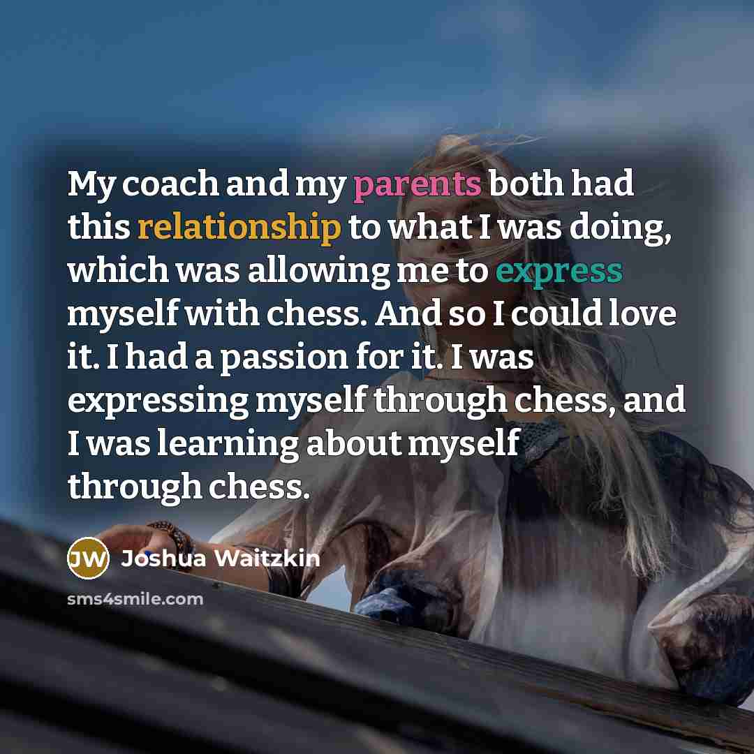 “My coach and my parents both had this relationship to what I was doing, which was allowing me to express myself with chess. And so I could love it. I had a passion for it. I was expressing myself through chess, and I was learning about myself through chess.” quote by Joshua Waitzkin