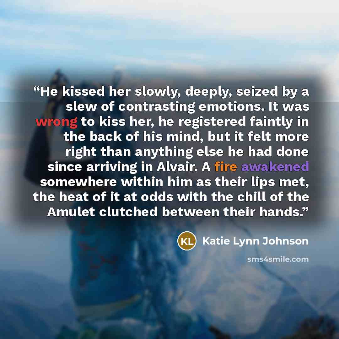 “He kissed her slowly, deeply, seized by a slew of contrasting emotions. It was wrong to kiss her, he registered faintly in the back of his mind, but it felt more right than anything else he had done since arriving in Alvair. A fire awakened somewhere within him as their lips met, the heat of it at…” quote by Katie Lynn Johnson