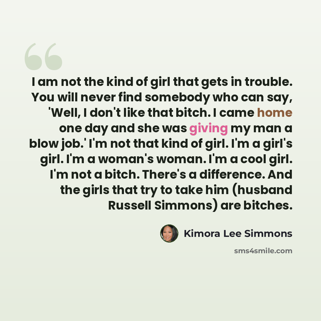 “I am not the kind of girl that gets in trouble. You will never find somebody who can say, 'Well, I don't like that bitch. I came home one day and she was giving my man a blow job.' I'm not that kind of girl. I'm a girl's girl. I'm a woman's woman. I'm a cool girl. I'm not a bitch. There's a…” quote by Kimora Lee Simmons