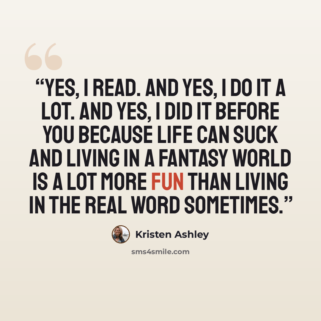 “Yes, I read. And yes, I do it a lot. And yes, I did it before you because life can suck and living in a fantasy world is a lot more fun than living in the real word sometimes.” quote by Kristen Ashley