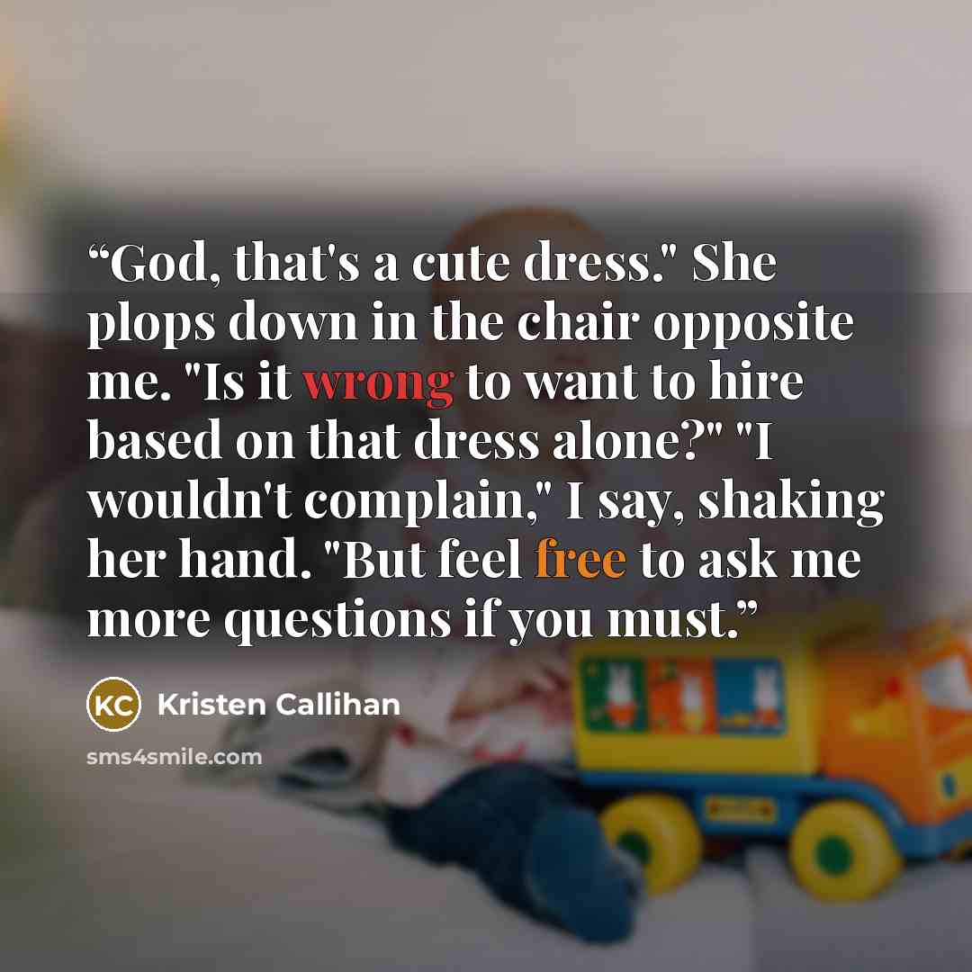 “God, that's a cute dress." She plops down in the chair opposite me. "Is it wrong to want to hire based on that dress alone?" "I wouldn't complain," I say, shaking her hand. "But feel free to ask me more questions if you must.” quote by Kristen Callihan