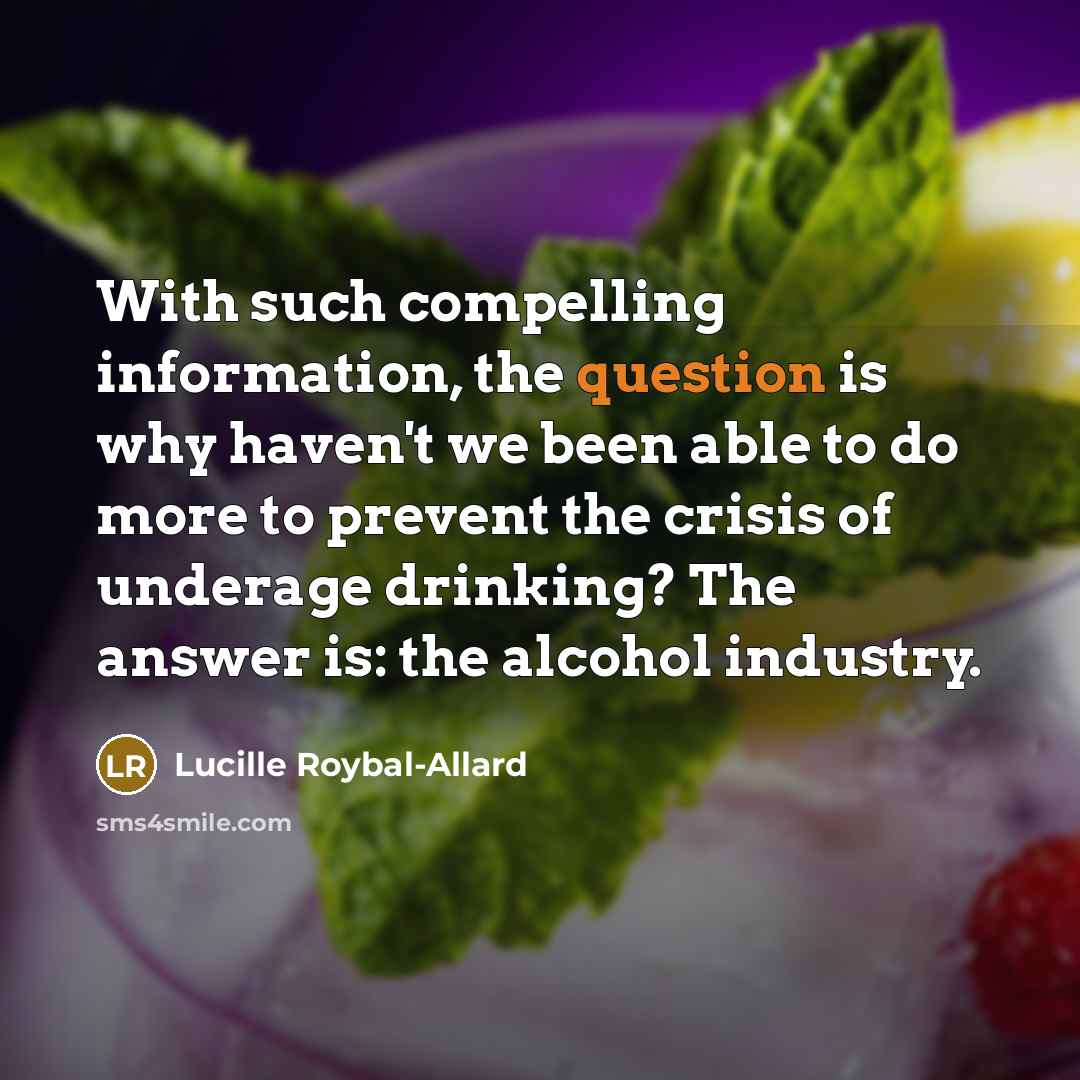 “With such compelling information, the question is why haven't we been able to do more to prevent the crisis of underage drinking? The answer is: the alcohol industry.” quote by Lucille Roybal-Allard