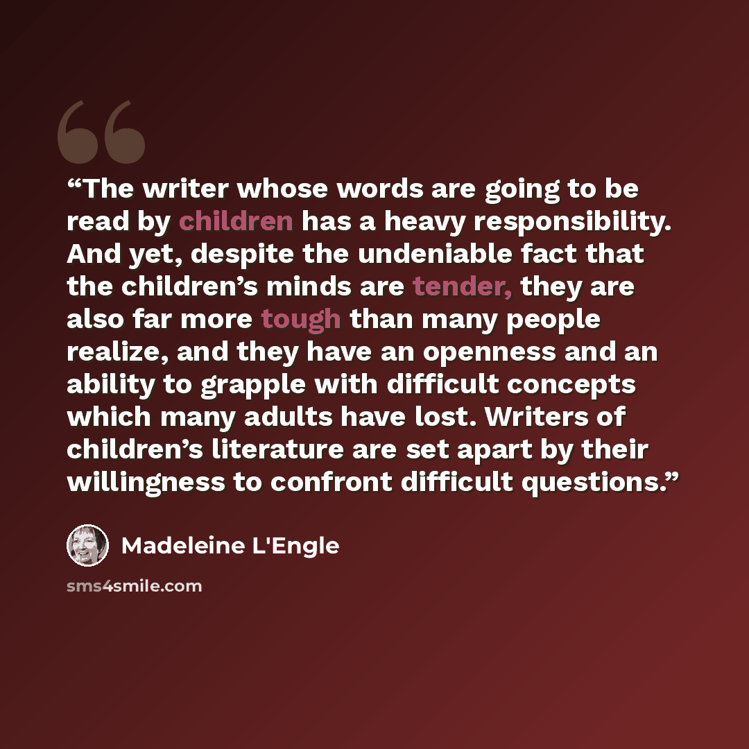 “The writer whose words are going to be read by children has a heavy responsibility. And yet, despite the undeniable fact that the children’s minds are tender, they are also far more tough than many people realize, and they have an openness and an ability to grapple with difficult concepts which…” quote by Madeleine L'Engle