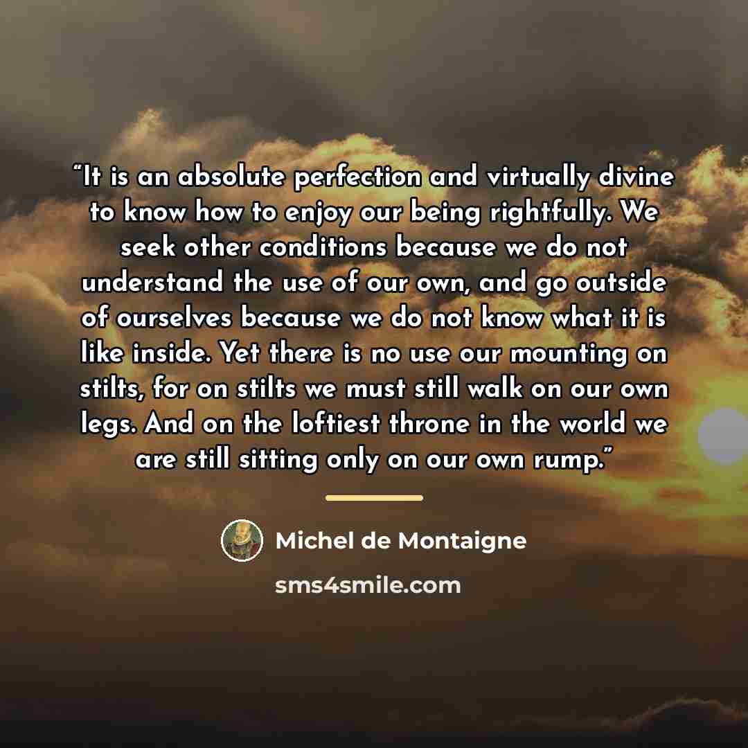 “It is an absolute perfection and virtually divine to know how to enjoy our being rightfully. We seek other conditions because we do not understand the use of our own, and go outside of ourselves because we do not know what it is like inside. Yet there is no use our mounting on stilts, for on…” quote by Michel de Montaigne
