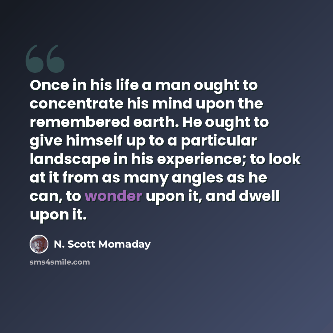 “Once in his life a man ought to concentrate his mind upon the remembered earth. He ought to give himself up to a particular landscape in his experience; to look at it from as many angles as he can, to wonder upon it, and dwell upon it.” quote by N. Scott Momaday