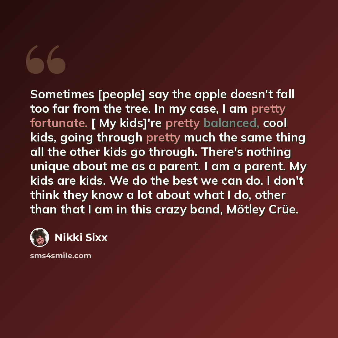 “Sometimes [people] say the apple doesn't fall too far from the tree. In my case, I am pretty fortunate. [ My kids]'re pretty balanced, cool kids, going through pretty much the same thing all the other kids go through. There's nothing unique about me as a parent. I am a parent. My kids are kids. We…” quote by Nikki Sixx