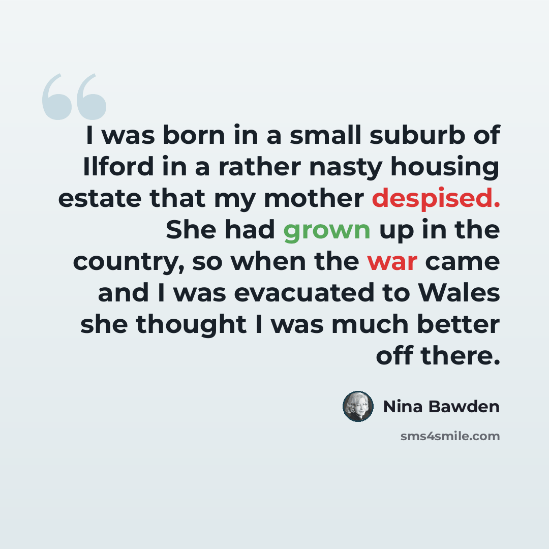 “I was born in a small suburb of Ilford in a rather nasty housing estate that my mother despised. She had grown up in the country, so when the war came and I was evacuated to Wales she thought I was much better off there.” quote by Nina Bawden