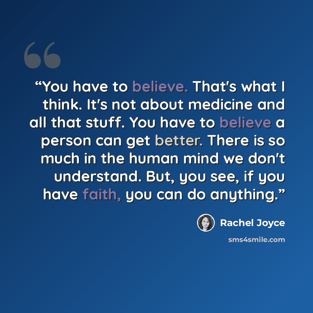 “You have to believe. That's what I think. It's not about medicine and all that stuff. You have to believe a person can get better. There is so much in the human mind we don't understand. But, you see, if you have faith, you can do anything.” quote by Rachel Joyce