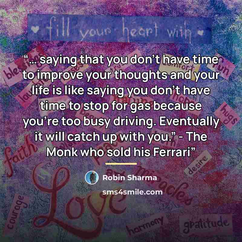 “… saying that you don’t have time to improve your thoughts and your life is like saying you don’t have time to stop for gas because you’re too busy driving. Eventually it will catch up with you.” - The Monk who sold his Ferrari” quote by Robin Sharma