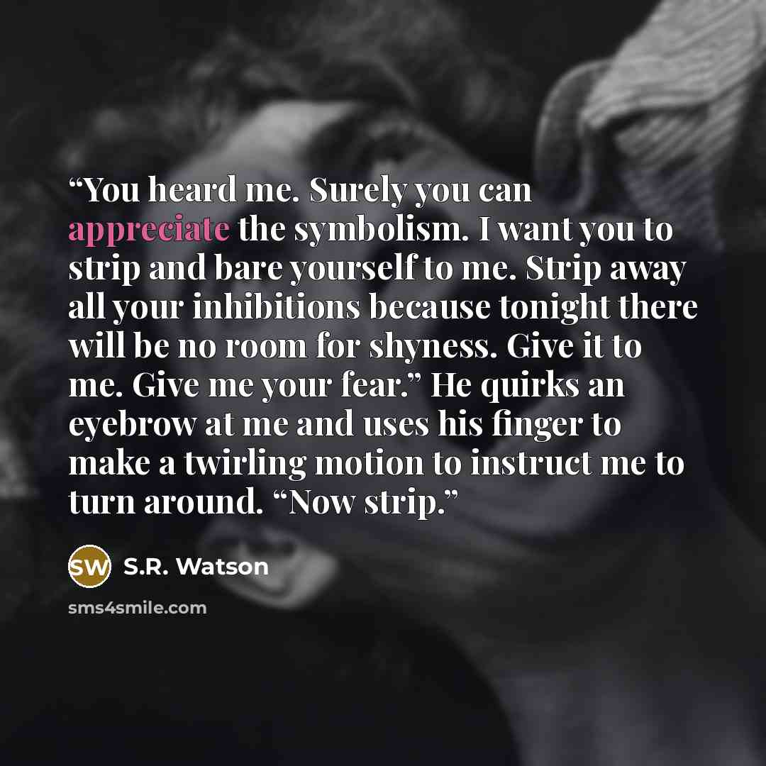 “You heard me. Surely you can appreciate the symbolism. I want you to strip and bare yourself to me. Strip away all your inhibitions because tonight there will be no room for shyness. Give it to me. Give me your fear.” He quirks an eyebrow at me and uses his finger to make a twirling motion to…” quote by S.R. Watson