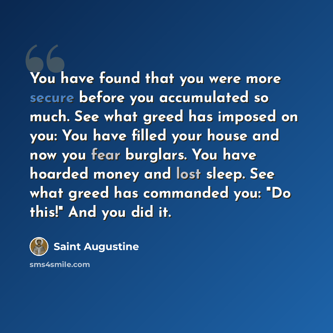 “You have found that you were more secure before you accumulated so much. See what greed has imposed on you: You have filled your house and now you fear burglars. You have hoarded money and lost sleep. See what greed has commanded you: "Do this!" And you did it.” quote by Saint Augustine