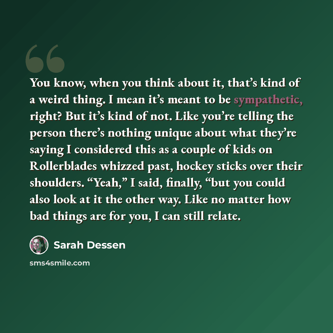 “You know, when you think about it, that’s kind of a weird thing. I mean it’s meant to be sympathetic, right? But it’s kind of not. Like you’re telling the person there’s nothing unique about what they’re saying I considered this as a couple of kids on Rollerblades whizzed past, hockey sticks over…” quote by Sarah Dessen