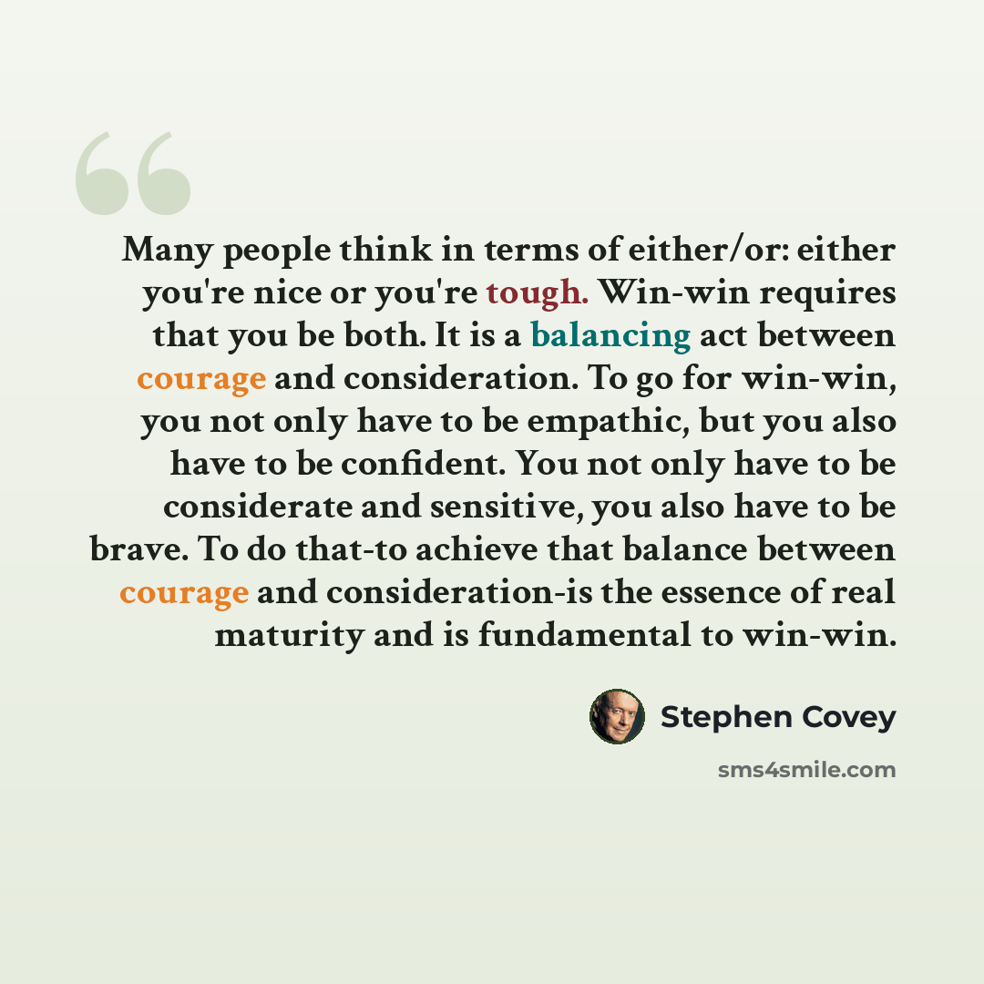 “Many people think in terms of either/or: either you're nice or you're tough. Win-win requires that you be both. It is a balancing act between courage and consideration. To go for win-win, you not only have to be empathic, but you also have to be confident. You not only have to be considerate and…” quote by Stephen Covey