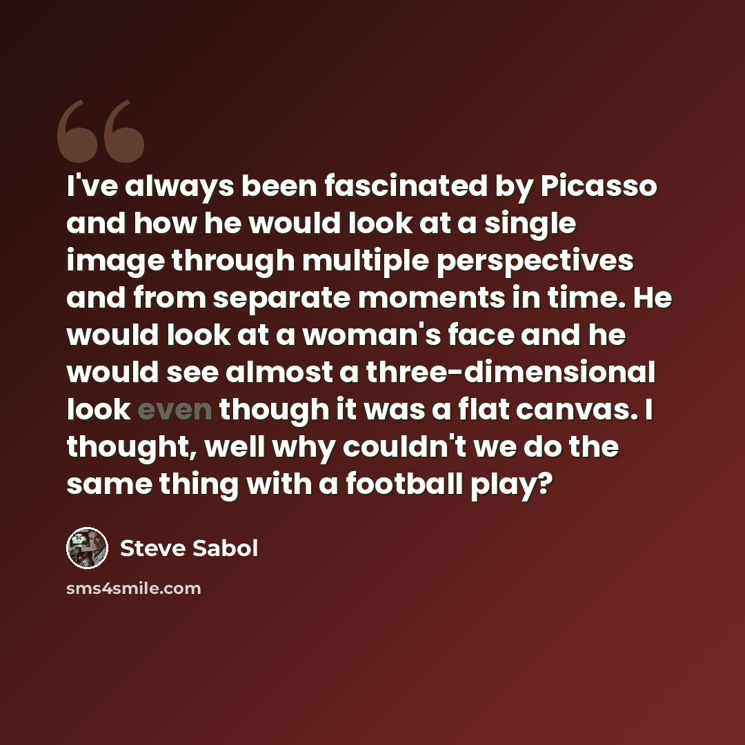 “I've always been fascinated by Picasso and how he would look at a single image through multiple perspectives and from separate moments in time. He would look at a woman's face and he would see almost a three-dimensional look even though it was a flat canvas. I thought, well why couldn't we do the…” quote by Steve Sabol