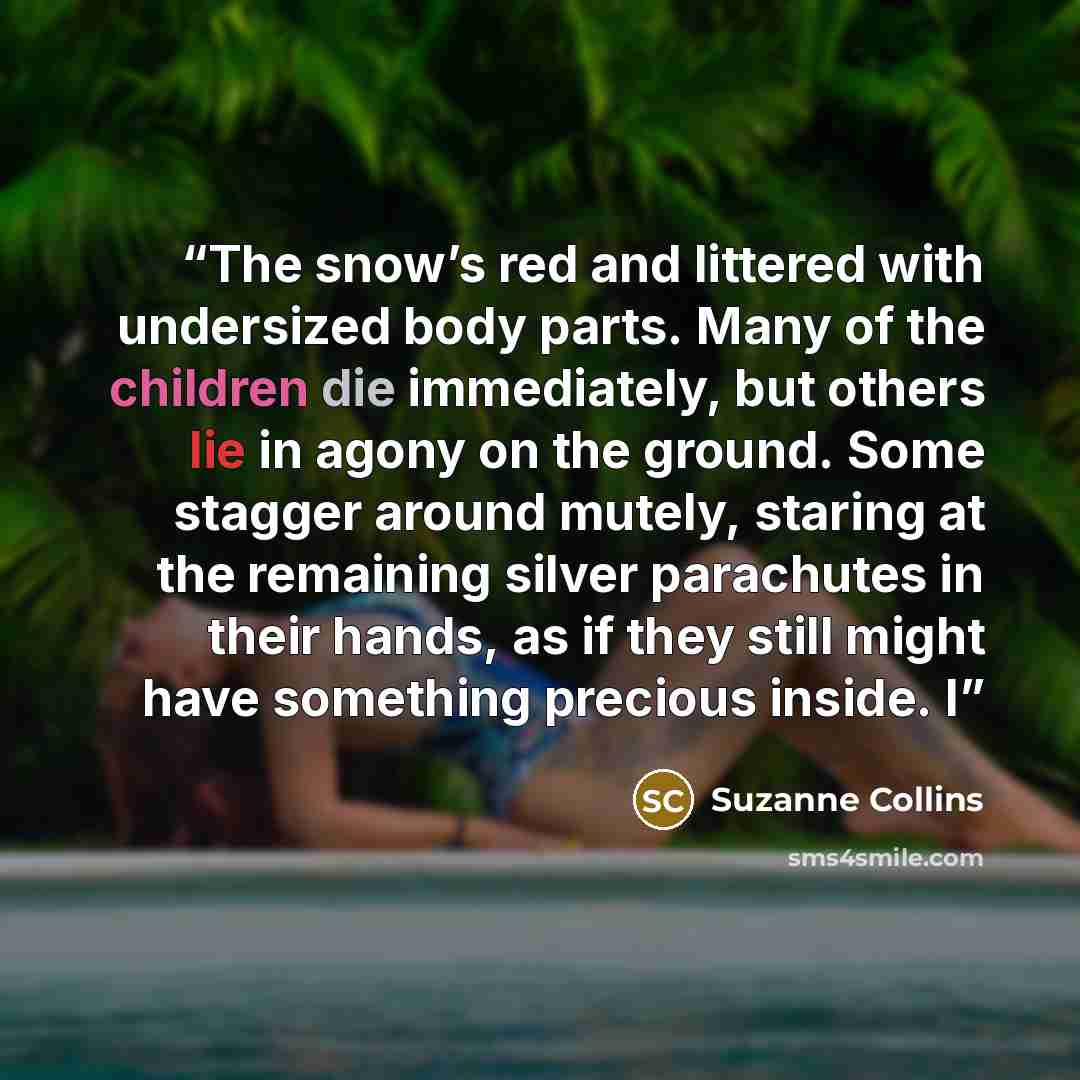 “The snow’s red and littered with undersized body parts. Many of the children die immediately, but others lie in agony on the ground. Some stagger around mutely, staring at the remaining silver parachutes in their hands, as if they still might have something precious inside. I” quote by Suzanne Collins