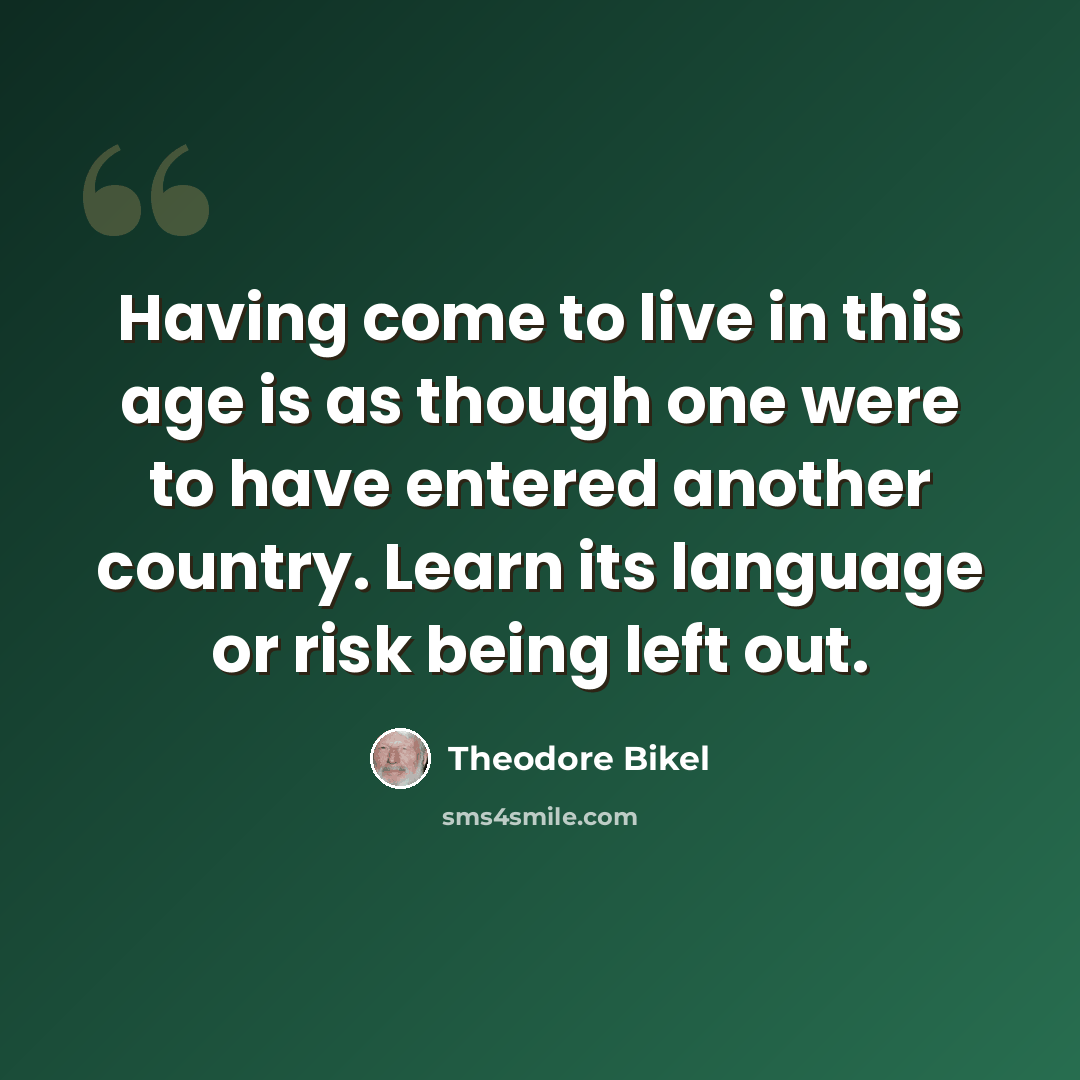 “Having come to live in this age is as though one were to have entered another country. Learn its language or risk being left out.” quote by Theodore Bikel