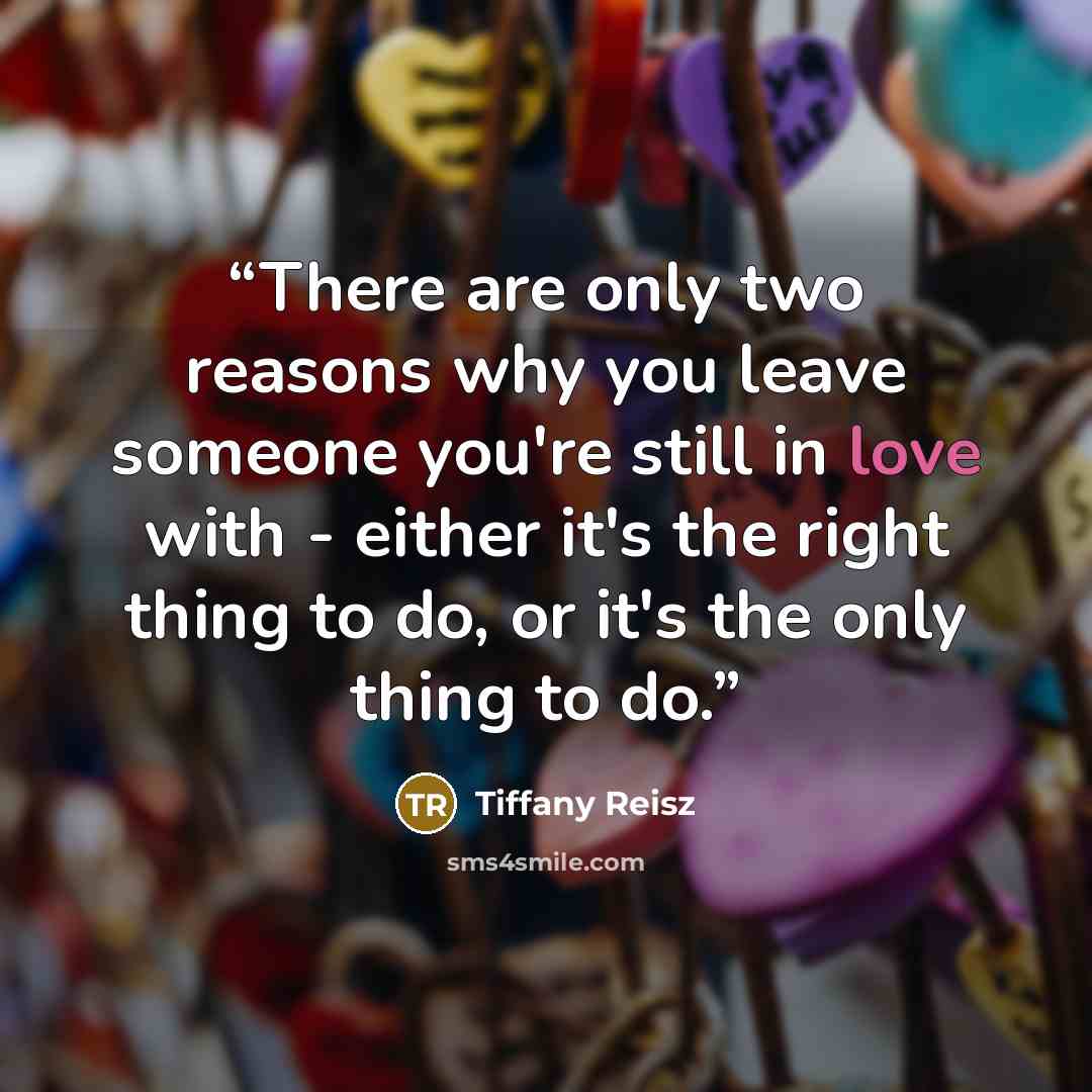 “There are only two reasons why you leave someone you're still in love with - either it's the right thing to do, or it's the only thing to do.” quote by Tiffany Reisz