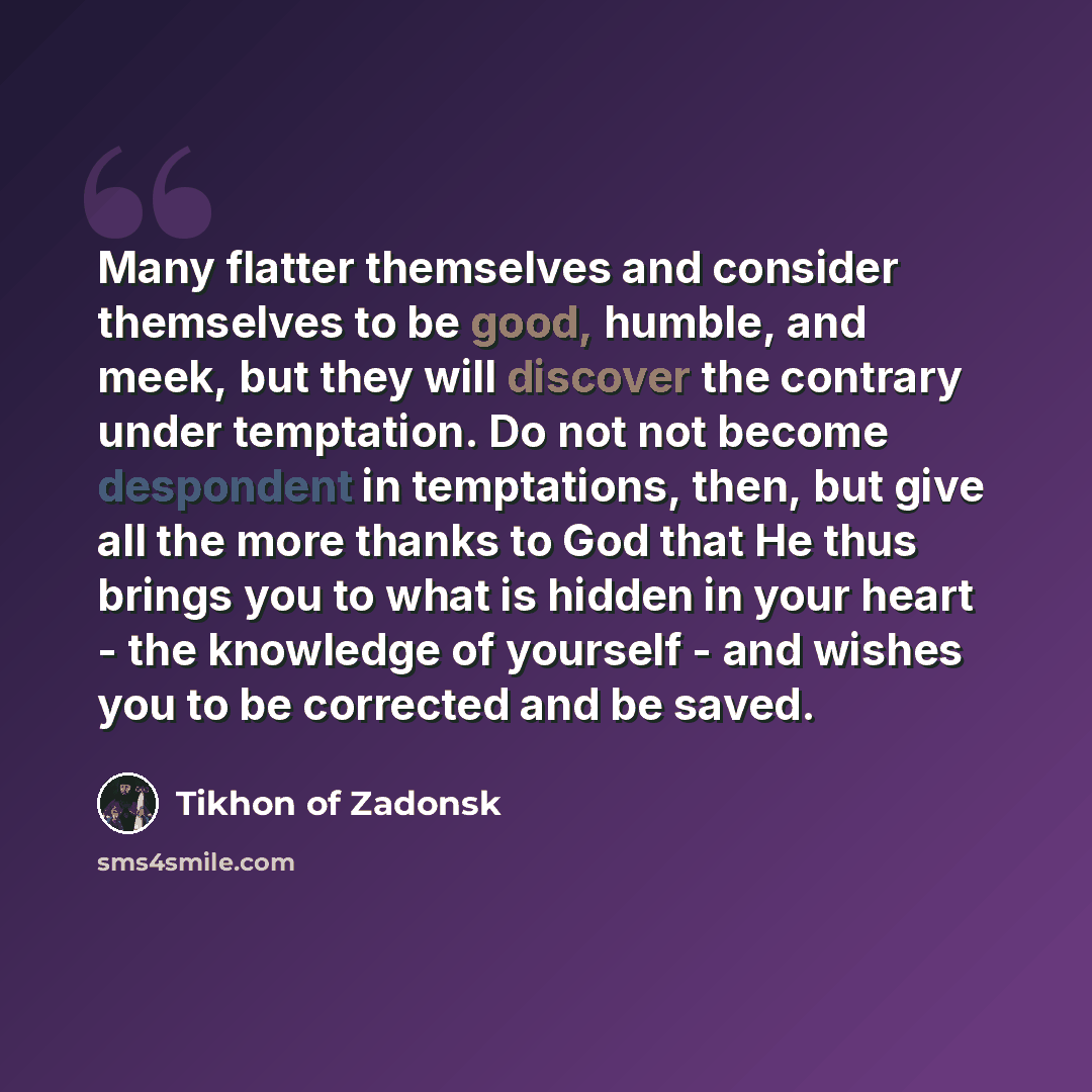 “Many flatter themselves and consider themselves to be good, humble, and meek, but they will discover the contrary under temptation. Do not not become despondent in temptations, then, but give all the more thanks to God that He thus brings you to what is hidden in your heart - the knowledge of…” quote by Tikhon of Zadonsk