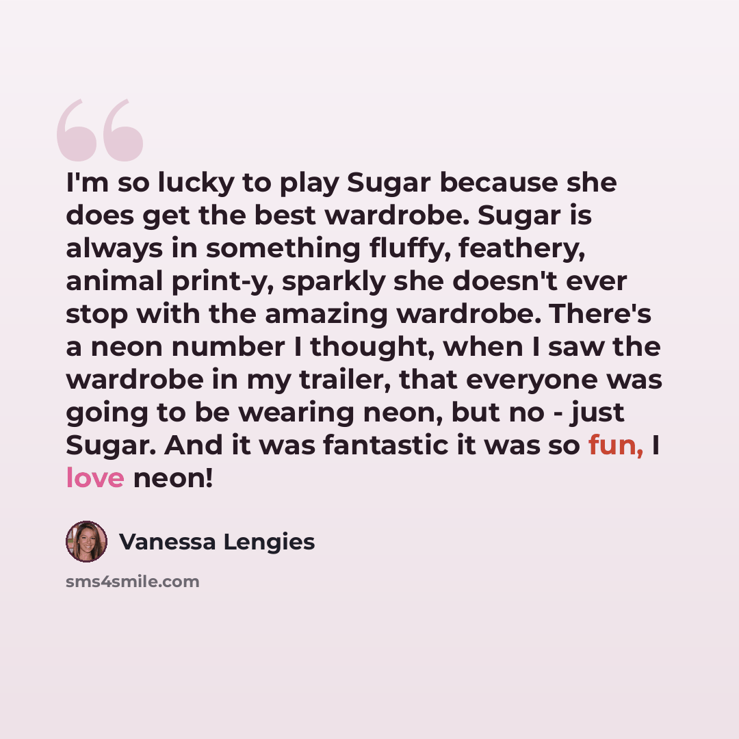 “I'm so lucky to play Sugar because she does get the best wardrobe. Sugar is always in something fluffy, feathery, animal print-y, sparkly she doesn't ever stop with the amazing wardrobe. There's a neon number I thought, when I saw the wardrobe in my trailer, that everyone was going to be wearing…” quote by Vanessa Lengies