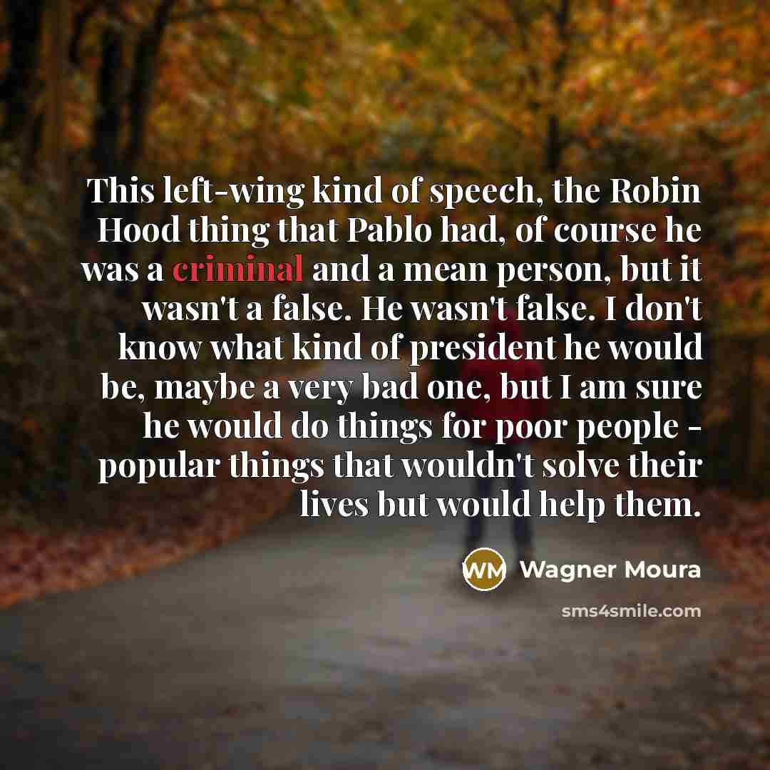 “This left-wing kind of speech, the Robin Hood thing that Pablo had, of course he was a criminal and a mean person, but it wasn't a false. He wasn't false. I don't know what kind of president he would be, maybe a very bad one, but I am sure he would do things for poor people - popular things that…” quote by Wagner Moura