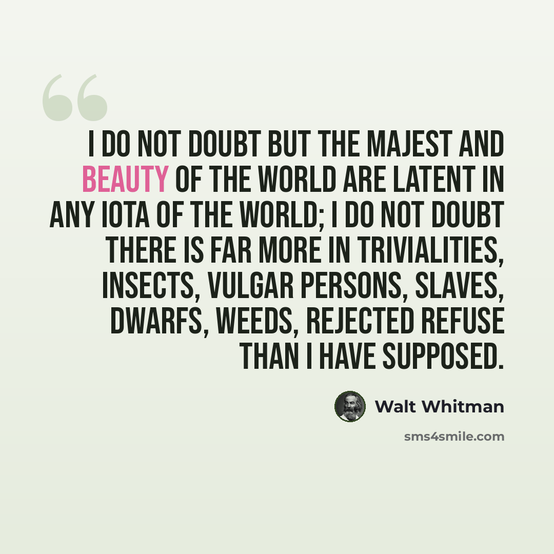 “I do not doubt but the majest and beauty of the world are latent in any iota of the world; I do not doubt there is far more in trivialities, insects, vulgar persons, slaves, dwarfs, weeds, rejected refuse than I have supposed.” quote by Walt Whitman
