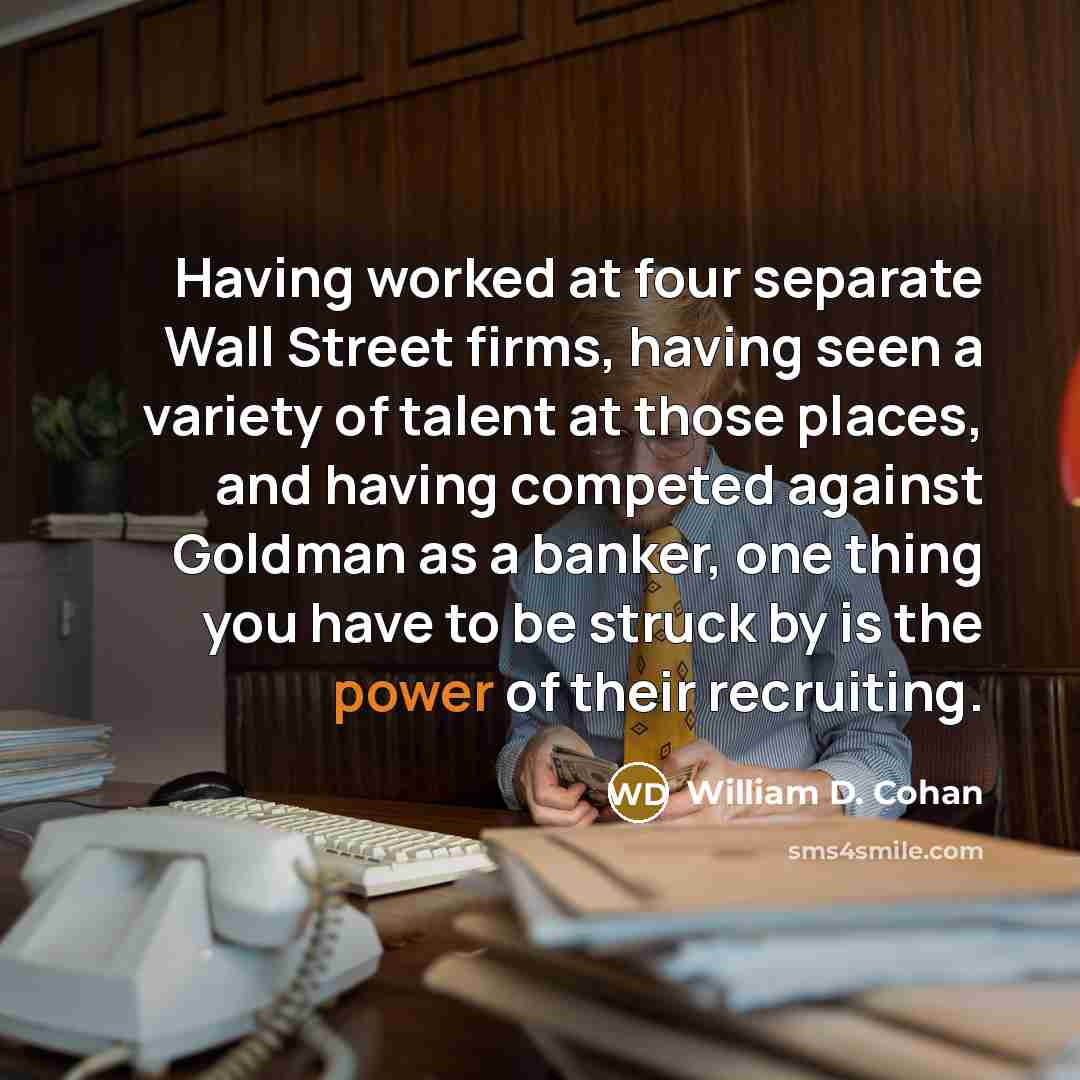 “Having worked at four separate Wall Street firms, having seen a variety of talent at those places, and having competed against Goldman as a banker, one thing you have to be struck by is the power of their recruiting.” quote by William D. Cohan